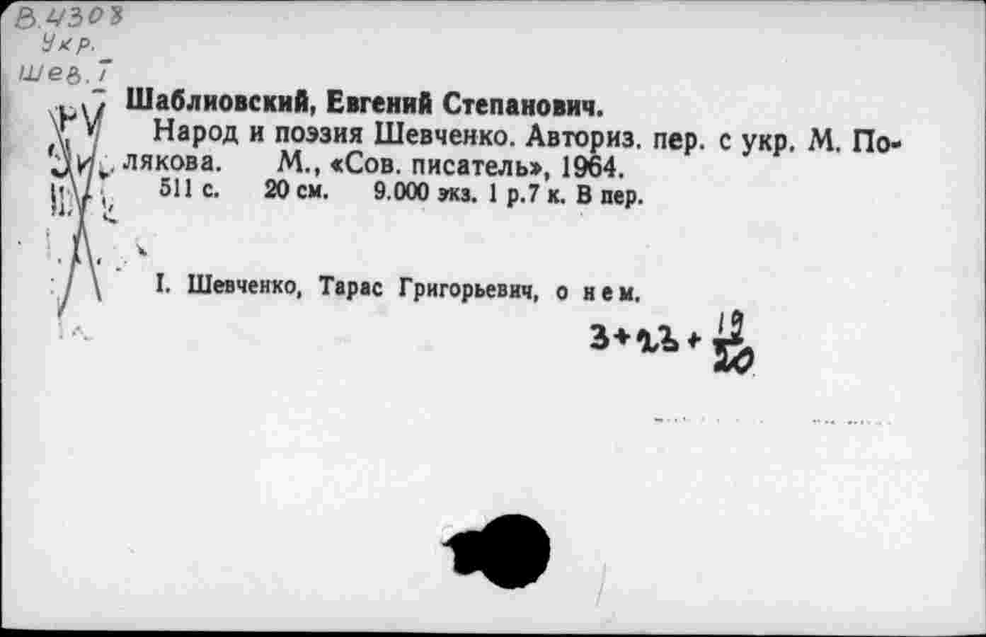 ﻿в.А'ЗО?
шее. 7
рЛ Шаблиовский, Евгений Степанович.
Т ' Народ и поэзия Шевченко. Авториз. пер. с укр. М. По-лякова. М., «Сов. писатель», 1964.
рд/.	511 с. 20 см. 9.000 экз. 1 р.7 к. В пер.
I. Шевченко, Тарас Григорьевич, о нем.
34.1^